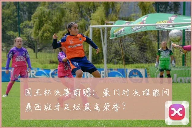 国王杯决赛前瞻：豪门对决谁能问鼎西班牙足坛最高荣誉？