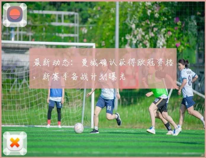 最新动态：曼城确认获得欧冠资格，新赛季备战计划曝光