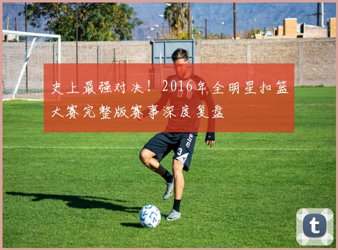 史上最强对决！2016年全明星扣篮大赛完整版赛事深度复盘