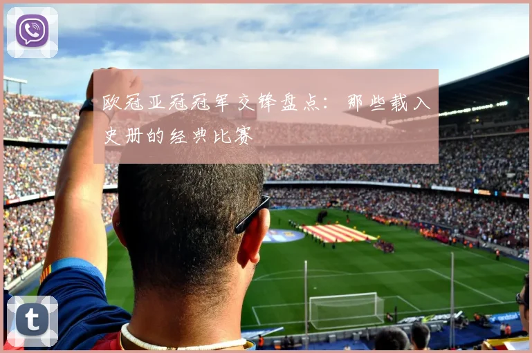 欧冠亚冠冠军交锋盘点：那些载入史册的经典比赛