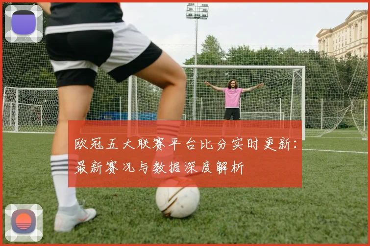欧冠五大联赛平台比分实时更新：最新赛况与数据深度解析