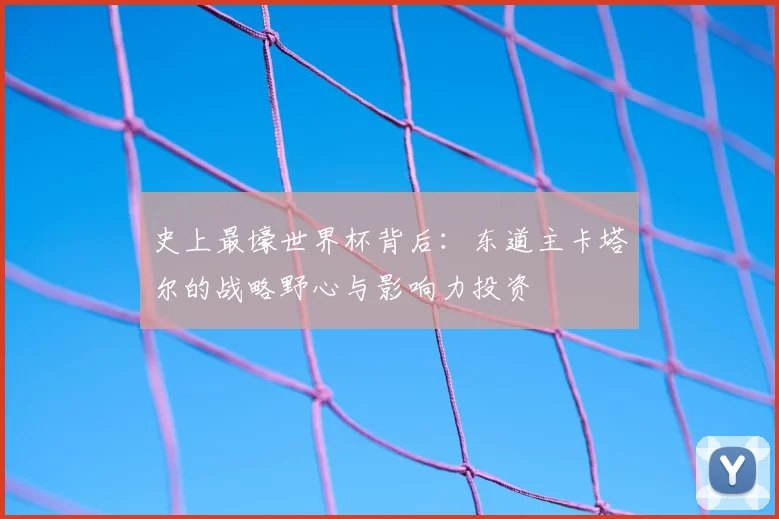 史上最壕世界杯背后：东道主卡塔尔的战略野心与影响力投资