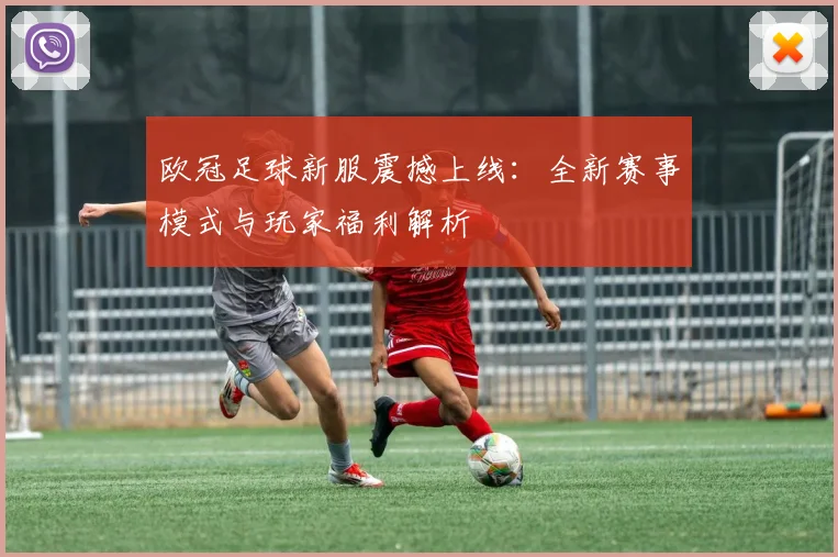 欧冠足球新服震撼上线：全新赛事模式与玩家福利解析