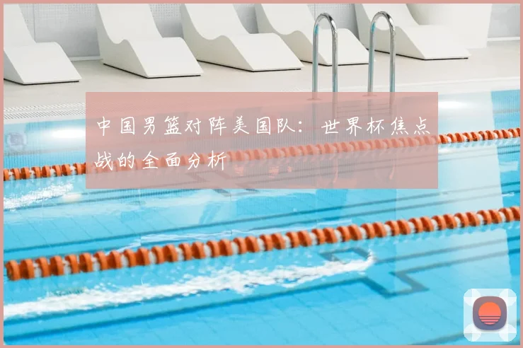 中国男篮对阵美国队:世界杯焦点战的全面分析