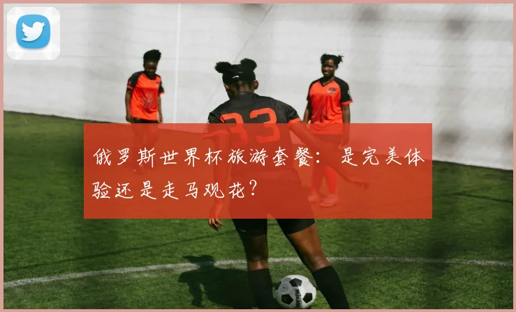 俄罗斯世界杯旅游套餐：是完美体验还是走马观花？