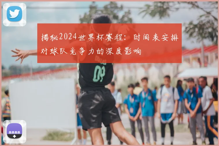 揭秘2024世界杯赛程:时间表安排对球队竞争力的深度影响
