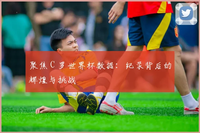 聚焦 C 罗世界杯数据：纪录背后的辉煌与挑战