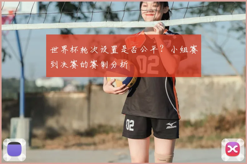 世界杯轮次设置是否公平?小组赛到决赛的赛制分析