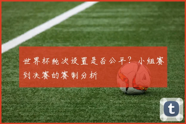 世界杯轮次设置是否公平?小组赛到决赛的赛制分析