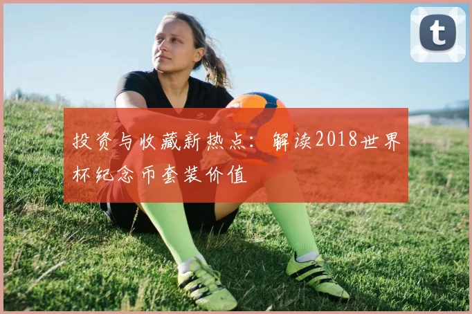 投资与收藏新热点：解读2018世界杯纪念币套装价值