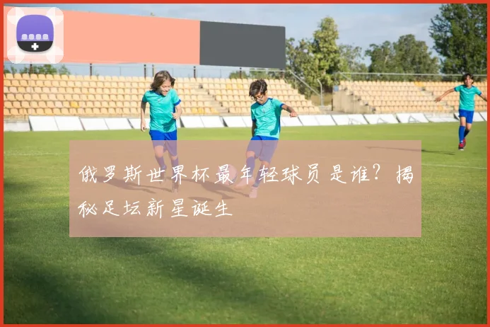 俄罗斯世界杯最年轻球员是谁？揭秘足坛新星诞生