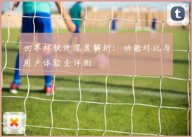 世界杯软件深度解析:功能对比与用户体验全评测