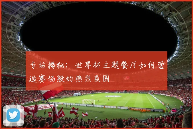 专访揭秘：世界杯主题餐厅如何营造赛场般的热烈氛围