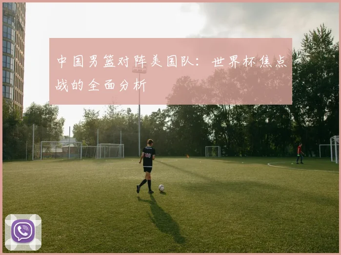 中国男篮对阵美国队:世界杯焦点战的全面分析