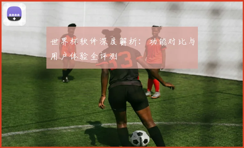 世界杯软件深度解析:功能对比与用户体验全评测