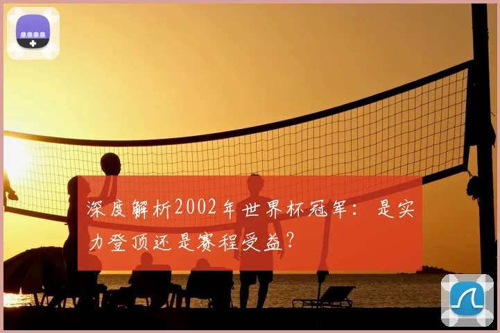深度解析2002年世界杯冠军：是实力登顶还是赛程受益？