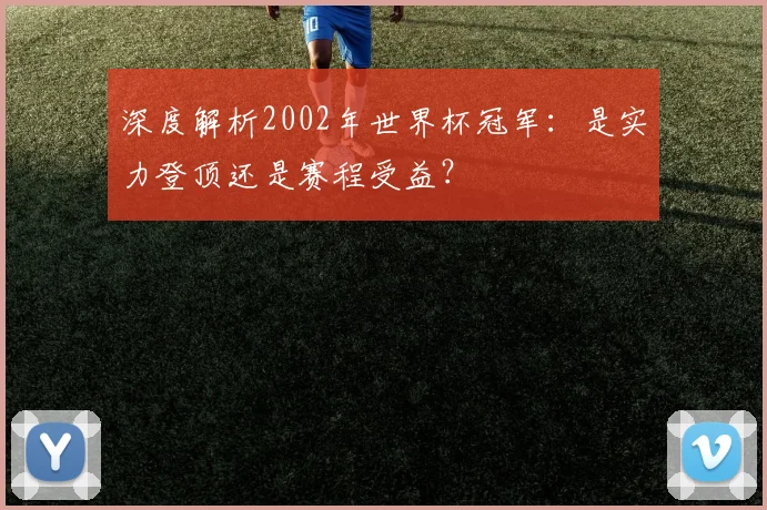 深度解析2002年世界杯冠军：是实力登顶还是赛程受益？