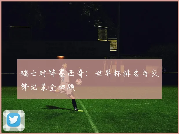 瑞士对阵墨西哥:世界杯排名与交锋记录全回顾