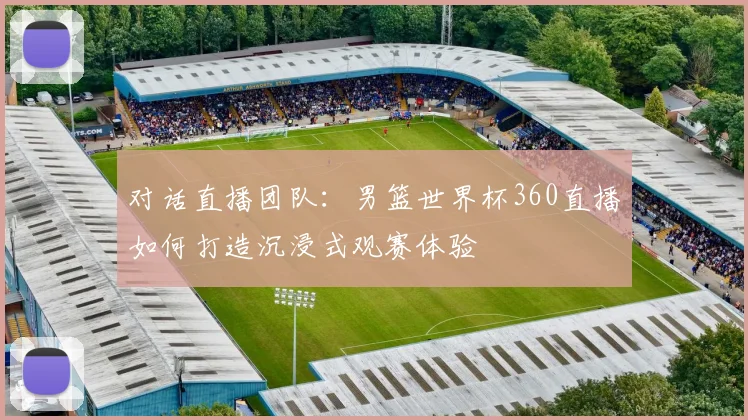 对话直播团队：男篮世界杯360直播如何打造沉浸式观赛体验