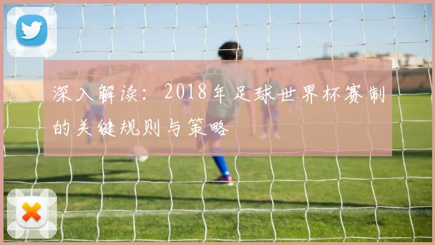 深入解读：2018年足球世界杯赛制的关键规则与策略