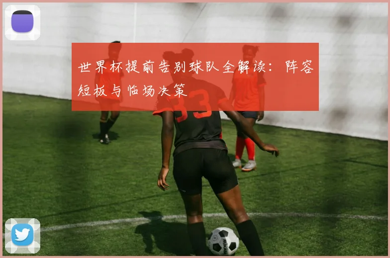 世界杯提前告别球队全解读：阵容短板与临场决策